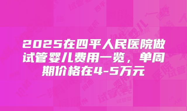 2025在四平人民医院做试管婴儿费用一览，单周期价格在4-5万元
