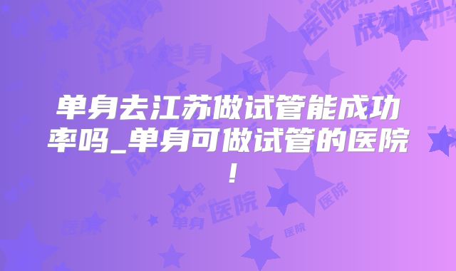 单身去江苏做试管能成功率吗_单身可做试管的医院!