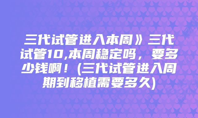 三代试管进入本周》三代试管10,本周稳定吗,要多少钱啊!(三代试管进入周期到移植需要多久)