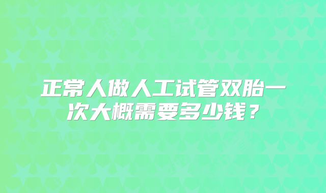 正常人做人工试管双胎一次大概需要多少钱？