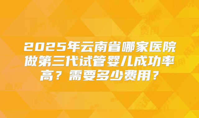 2025年云南省哪家医院做第三代试管婴儿成功率高？需要多少费用？