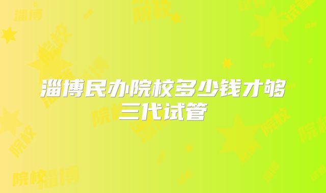 淄博民办院校多少钱才够三代试管