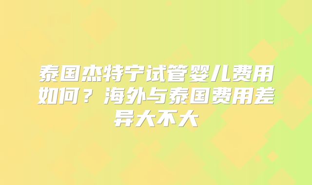 泰国杰特宁试管婴儿费用如何？海外与泰国费用差异大不大