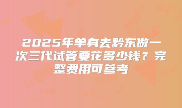 2025年单身去黔东做一次三代试管要花多少钱？完整费用可参考