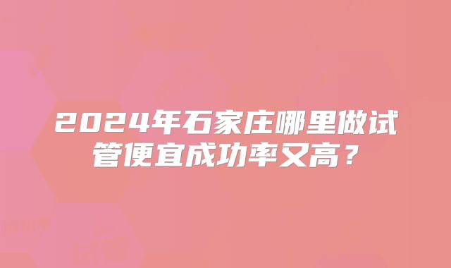 2024年石家庄哪里做试管便宜成功率又高？
