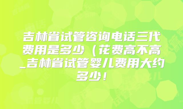吉林省试管咨询电话三代费用是多少(花费高不高_吉林省试管婴儿费用大约多少!