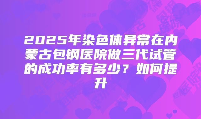 2025年染色体异常在内蒙古包钢医院做三代试管的成功率有多少？如何提升