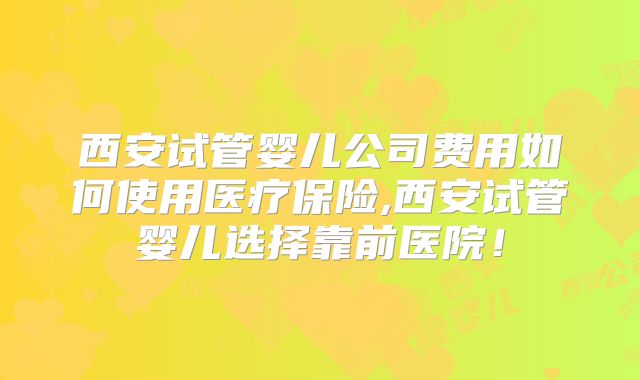 西安试管婴儿公司费用如何使用医疗保险,西安试管婴儿选择靠前医院!
