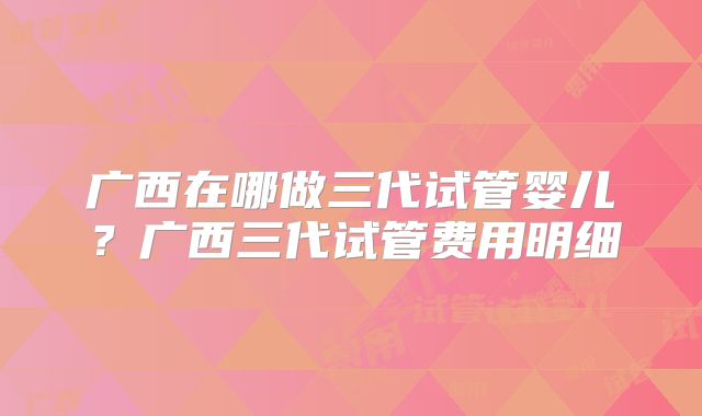 广西在哪做三代试管婴儿？广西三代试管费用明细