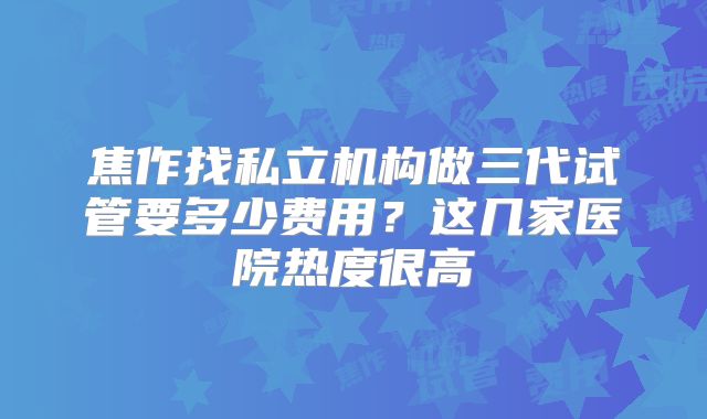 焦作找私立机构做三代试管要多少费用？这几家医院热度很高