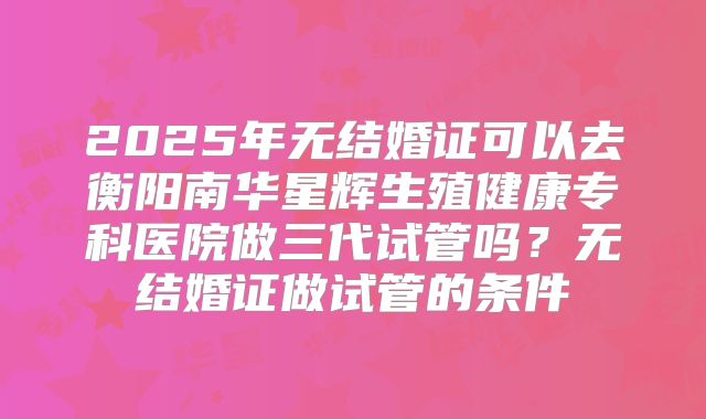 2025年无结婚证可以去衡阳南华星辉生殖健康专科医院做三代试管吗?无结婚证做试管的条件