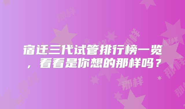 宿迁三代试管排行榜一览，看看是你想的那样吗？