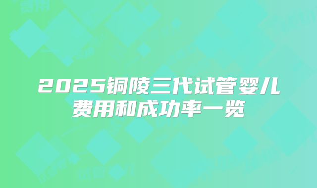 2025铜陵三代试管婴儿费用和成功率一览