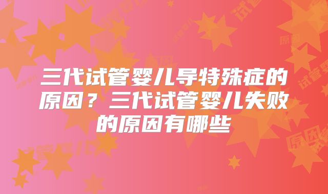 三代试管婴儿导特殊症的原因？三代试管婴儿失败的原因有哪些