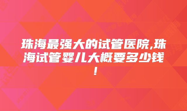 珠海最强大的试管医院,珠海试管婴儿大概要多少钱!