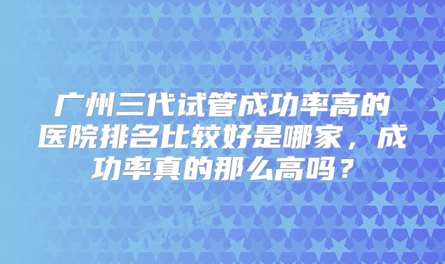 广州三代试管成功率高的医院排名比较好是哪家,成功率真的那么高吗?