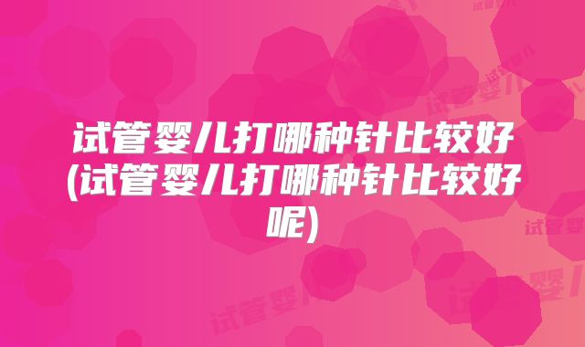 试管婴儿打哪种针比较好(试管婴儿打哪种针比较好呢)