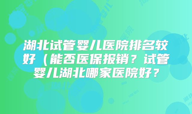 湖北试管婴儿医院排名较好(能否医保报销?试管婴儿湖北哪家医院好?