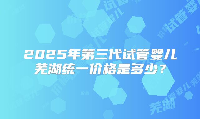 2025年第三代试管婴儿芜湖统一价格是多少？