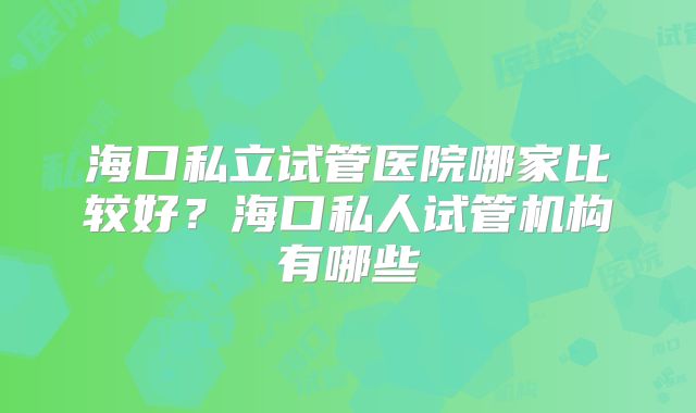 海口私立试管医院哪家比较好？海口私人试管机构有哪些