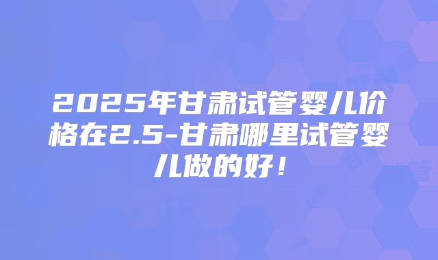 2025年甘肃试管婴儿价格在2.5-甘肃哪里试管婴儿做的好!