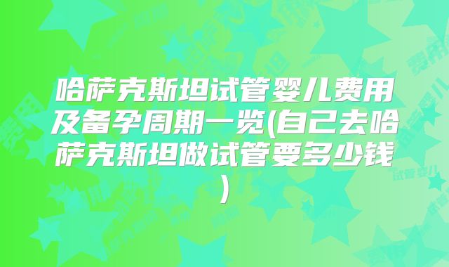 哈萨克斯坦试管婴儿费用及备孕周期一览(自己去哈萨克斯坦做试管要多少钱)
