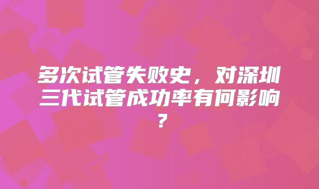 多次试管失败史，对深圳三代试管成功率有何影响？