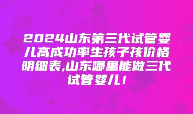 2024山东第三代试管婴儿高成功率生孩子孩价格明细表,山东哪里能做三代试管婴儿！
