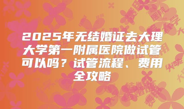 2025年无结婚证去大理大学第一附属医院做试管可以吗？试管流程、费用全攻略
