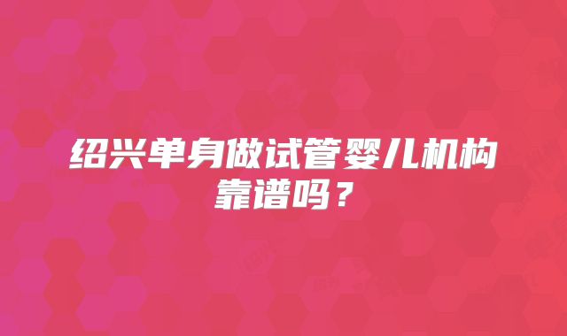 绍兴单身做试管婴儿机构靠谱吗?