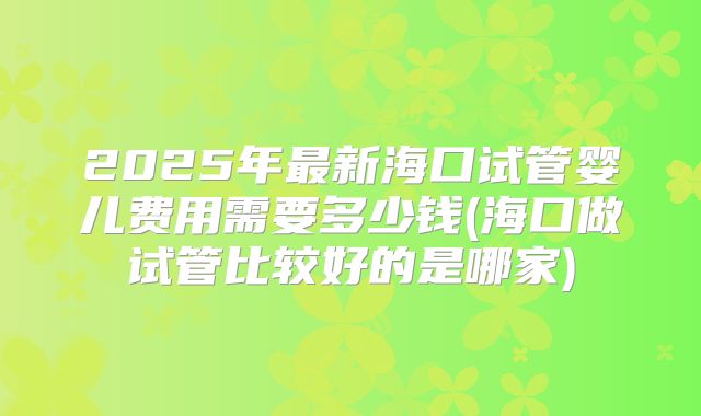 2025年最新海口试管婴儿费用需要多少钱(海口做试管比较好的是哪家)
