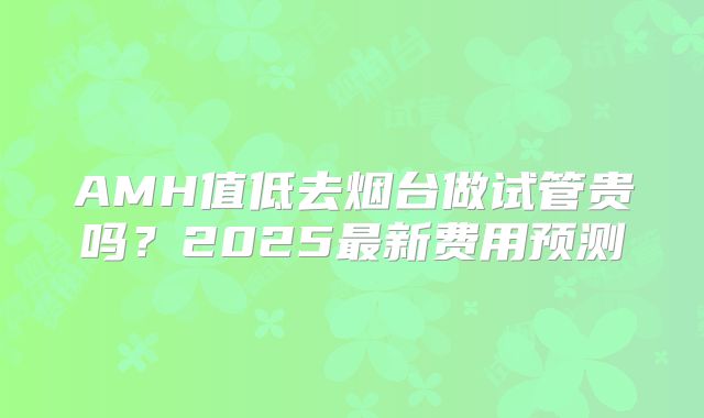 AMH值低去烟台做试管贵吗?2025最新费用预测
