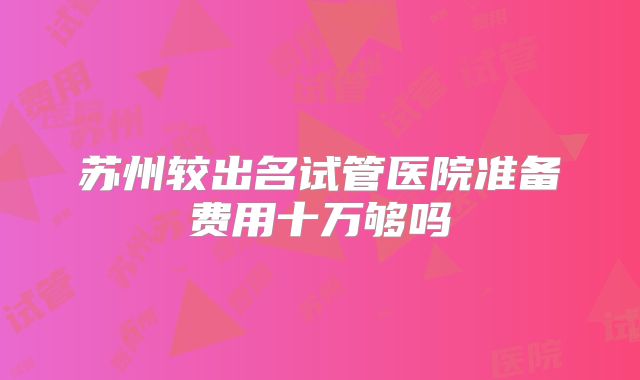 苏州较出名试管医院准备费用十万够吗