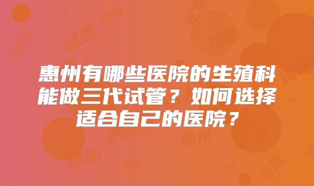 惠州有哪些医院的生殖科能做三代试管?如何选择适合自己的医院?