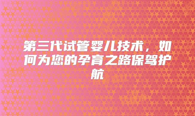 第三代试管婴儿技术，如何为您的孕育之路保驾护航
