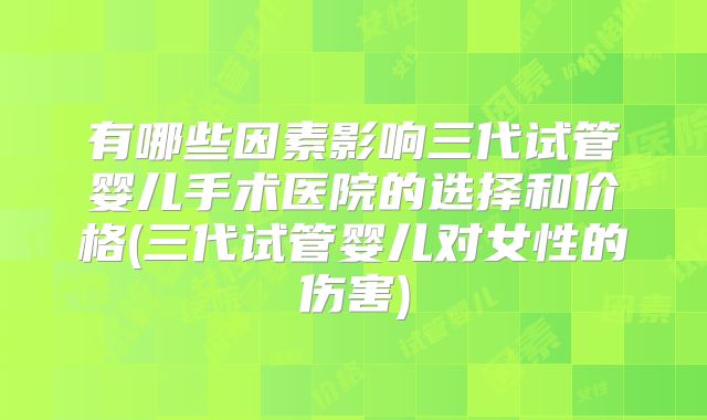 有哪些因素影响三代试管婴儿手术医院的选择和价格(三代试管婴儿对女性的伤害)