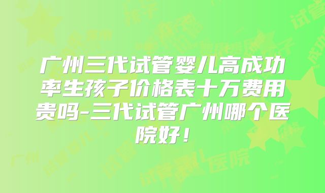 广州三代试管婴儿高成功率生孩子价格表十万费用贵吗-三代试管广州哪个医院好!