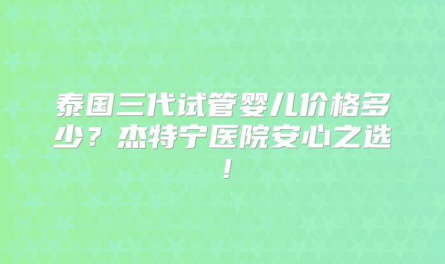 泰国三代试管婴儿价格多少？杰特宁医院安心之选！