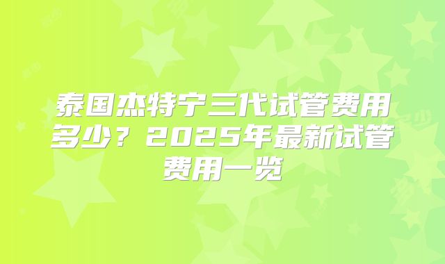 泰国杰特宁三代试管费用多少？2025年最新试管费用一览