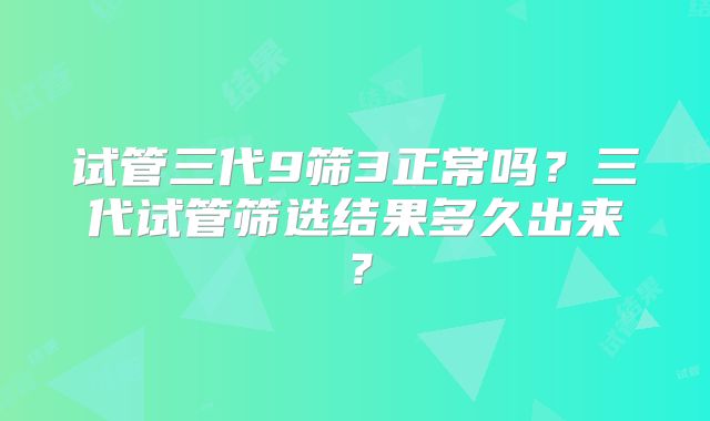 试管三代9筛3正常吗?三代试管筛选结果多久出来?