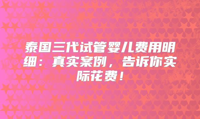 泰国三代试管婴儿费用明细:真实案例,告诉你实际花费!