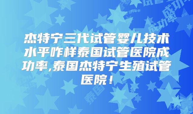 杰特宁三代试管婴儿技术水平咋样泰国试管医院成功率,泰国杰特宁生殖试管医院!