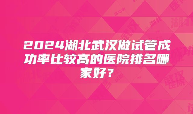 2024湖北武汉做试管成功率比较高的医院排名哪家好？