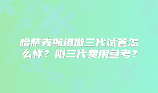 哈萨克斯坦做三代试管怎么样?附三代费用参考?