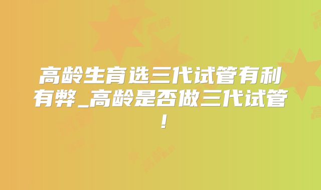 高龄生育选三代试管有利有弊_高龄是否做三代试管！