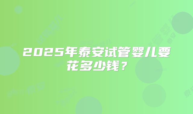 2025年泰安试管婴儿要花多少钱？