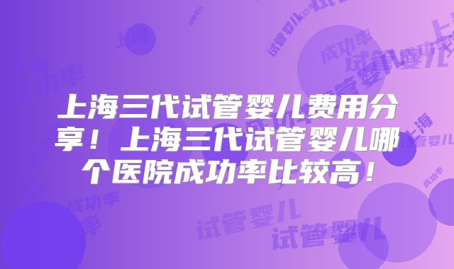 上海三代试管婴儿费用分享!上海三代试管婴儿哪个医院成功率比较高!