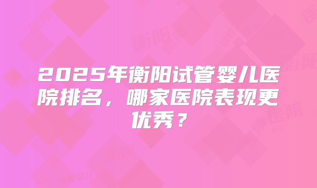 2025年衡阳试管婴儿医院排名，哪家医院表现更优秀？