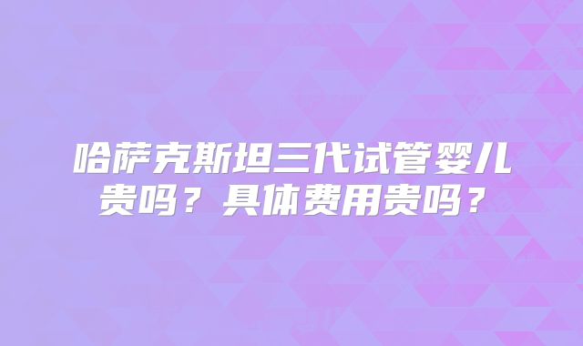 哈萨克斯坦三代试管婴儿贵吗？具体费用贵吗？