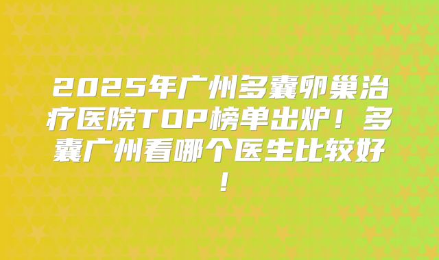 2025年广州多囊卵巢治疗医院TOP榜单出炉!多囊广州看哪个医生比较好!